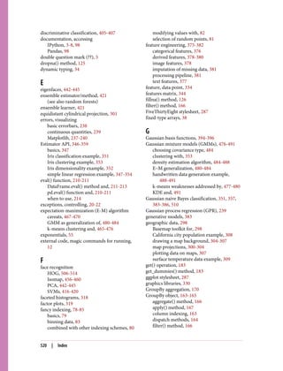 discriminative classification, 405-407
documentation, accessing
IPython, 3-8, 98
Pandas, 98
double question mark (??), 5
dropna() method, 125
dynamic typing, 34
E
eigenfaces, 442-445
ensemble estimator/method, 421
(see also random forests)
ensemble learner, 421
equidistant cylindrical projection, 301
errors, visualizing
basic errorbars, 238
continuous quantities, 239
Matplotlib, 237-240
Estimator API, 346-359
basics, 347
Iris classification example, 351
Iris clustering example, 353
Iris dimensionality example, 352
simple linear regression example, 347-354
eval() function, 210-211
DataFrame.eval() method and, 211-213
pd.eval() function and, 210-211
when to use, 214
exceptions, controlling, 20-22
expectation-maximization (E-M) algorithm
caveats, 467-470
GMM as generalization of, 480-484
k-means clustering and, 465-476
exponentials, 55
external code, magic commands for running,
12
F
face recognition
HOG, 506-514
Isomap, 456-460
PCA, 442-445
SVMs, 416-420
faceted histograms, 318
factor plots, 319
fancy indexing, 78-85
basics, 79
binning data, 83
combined with other indexing schemes, 80
modifying values with, 82
selection of random points, 81
feature engineering, 375-382
categorical features, 376
derived features, 378-380
image features, 378
imputation of missing data, 381
processing pipeline, 381
text features, 377
feature, data point, 334
features matrix, 344
fillna() method, 126
filter() method, 166
FiveThirtyEight stylesheet, 287
fixed-type arrays, 38
G
Gaussian basis functions, 394-396
Gaussian mixture models (GMMs), 476-491
choosing covariance type, 484
clustering with, 353
density estimation algorithm, 484-488
E–M generalization, 480-484
handwritten data generation example,
488-491
k-means weaknesses addressed by, 477-480
KDE and, 491
Gaussian naive Bayes classification, 351, 357,
383-386, 510
Gaussian process regression (GPR), 239
generative models, 383
geographic data, 298
Basemap toolkit for, 298
California city population example, 308
drawing a map background, 304-307
map projections, 300-304
plotting data on maps, 307
surface temperature data example, 309
get() operation, 183
get_dummies() method, 183
ggplot stylesheet, 287
graphics libraries, 330
GroupBy aggregation, 170
GroupBy object, 163-165
aggregate() method, 166
apply() method, 167
column indexing, 163
dispatch methods, 164
filter() method, 166
520 | Index
 