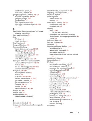 iteration over groups, 164
transform() method, 167
groupby() operation (Pandas), 161-170
GroupBy object and, 163-165
grouping example, 169
pivot tables vs., 171
split key specification, 168
split-apply-combine example, 161-163
H
handwritten digits, recognition of (see optical
character recognition)
hard negative mining, 513
help
IPython, 3-8
magic functions, 13
help() function, 4
hexagonal binnings, 248
hierarchical indexing
in one-dimensional Series, 128-141
MultiIndex, 128-141, 129-131
(see also MultiIndex type)
rearranging multi-indices, 137-140
unstack() method, 130
with Python tuples as keys, 128
Histogram of Oriented Gradients (HOG)
caveats and improvements, 512-514
features, 506
for face detection pipeline, 506-514
simple face detector, 507-512
histograms, 245-249
binning data to create, 83
faceted, 318
KDE and, 248, 491-496
manual customization, 282-284
plt.hexbin() function, 248
plt.hist2d() function, 247
Seaborn, 314-317
simple, 245-246
two-dimensional, 247-249
holdout sets, 360
Hunter, John, 217
hyperparameters, 349
(see also model validation)
I
iloc attribute (Pandas), 110
images, encoding for machine learning analy‐
sis, 378
immutable array, Index object as, 106
importing, tab completion for, 7
In objects, IPython, 13
index alignment
in DataFrame, 117
in Series, 116
Index object (Pandas), 105-107
as immutable array, 106
as ordered set, 106
indexing
fancy, 78-85
(see also fancy indexing)
hierarchical (see hierarchical indexing)
NumPy arrays: accessing single elements, 43
Pandas, 107
IndexSlice object, 137
indicator variables, 183
inner join, 153
input/output history, IPython, 13-16
In and Out objects, 13
related magic commands, 16
suppressing output, 15
underscore shortcuts and previous outputs,
15
installation, Python, xiv
integers, Python, 35
IPython, 1
accessing documentation with ?, 3
accessing source code with ??, 5
command-line commands in shell, 18
controlling exceptions, 20-22
debugging, 22-24
documentation, 3-8, 34
errors handling, 20-24
exploring modules with tab completion, 6-7
help and documentation, 3-8
input/output history, 13-16
keyboard shortcuts in shell, 8
launching Jupyter notebook, 2
launching shell, 2
magic commands, 10-13
notebook (see Jupyter notebook)
plotting from shell, 219
profiling and timing code, 25-30
shell commands, 16-19
shell-related magic commands, 19
web resources, 30
wildcard matching, 7
Iris dataset
Index | 521
 
