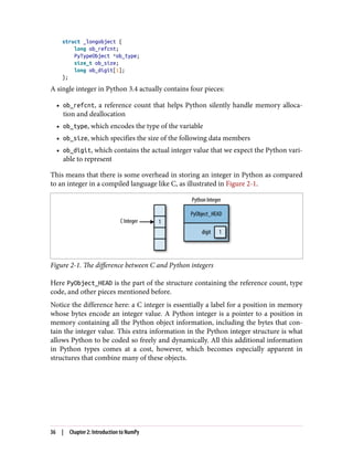 struct _longobject {
long ob_refcnt;
PyTypeObject *ob_type;
size_t ob_size;
long ob_digit[1];
};
A single integer in Python 3.4 actually contains four pieces:
• ob_refcnt, a reference count that helps Python silently handle memory alloca‐
tion and deallocation
• ob_type, which encodes the type of the variable
• ob_size, which specifies the size of the following data members
• ob_digit, which contains the actual integer value that we expect the Python vari‐
able to represent
This means that there is some overhead in storing an integer in Python as compared
to an integer in a compiled language like C, as illustrated in Figure 2-1.
Figure 2-1. The difference between C and Python integers
Here PyObject_HEAD is the part of the structure containing the reference count, type
code, and other pieces mentioned before.
Notice the difference here: a C integer is essentially a label for a position in memory
whose bytes encode an integer value. A Python integer is a pointer to a position in
memory containing all the Python object information, including the bytes that con‐
tain the integer value. This extra information in the Python integer structure is what
allows Python to be coded so freely and dynamically. All this additional information
in Python types comes at a cost, however, which becomes especially apparent in
structures that combine many of these objects.
36 | Chapter 2: Introduction to NumPy
 