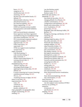 basics, 331-342
categories of, 332
classification task, 333-335
clustering, 338-339
decision trees and random forests, 421
defined, 332
dimensionality reduction, 340-342
educational resources, 514
face detection pipeline, 506-514
feature engineering, 375-382
GMM (see Gaussian mixture models)
hyperparameters and model validation,
359-375
KDE (see kernel density estimation)
linear regression (see linear regression)
manifold learning (see manifold learning)
naive Bayes classification, 382-390
PCA (see principal component analysis)
qualitative examples, 333-342
regression task, 335-338
Scikit-Learn basics, 343
supervised, 332
SVMs (see support vector machines)
unsupervised, 332
magic commands
code block pasting, 11
code execution timing, 12
help commands, 13
IPython input/output history, 16
running external code, 12
shell-related, 19
manifold learning, 445-462
"HELLO" function, 446
advantages/disadvantages, 455
applying Isomap on faces data, 456-460
defined, 446
k-means clustering (see k-means clustering)
multidimensional scaling, 450-452
PCA vs., 455
visualizing structure in digits, 460-462
many-to-one joins, 148
map projections, 300-304
conic, 303
cylindrical, 301
perspective, 302
pseudo-cylindrical, 302
maps, geographic (see geographic data)
margins, maximizing, 407-416
masking, 114
(see also Boolean masks)
Boolean arrays, 75-78
Boolean masks, 70-78
MATLAB-style interface, 222
Matplotlib, 217, 329
axes limits for line plots, 228-230
changing defaults via rcParams, 284
colorbar customization, 255-262
configurations and stylesheets, 282-290
density and contour plots, 241-245
error visualization, 237-240
general tips, 218-222
geographic data with Basemap toolkit, 298
gotchas, 232
histograms, binnings, and density, 245-249
importing, 218
interfaces, 222
labeling simple line plots, 230-232
line colors and styles, 226-228
MATLAB-style interfaces, 222
multiple subplots, 262-268
object hierarchy of plots, 275
object-oriented interfaces, 223
plot customization, 282-284
plot display contexts, 218-220
plot legend customization, 249-255
plotting from a script, 219
plotting from IPython notebook, 220
plotting from IPython shell, 219
resources and documentation for, 329
saving figures to file, 221
Seaborn vs., 311-313
setting styles, 218
simple line plots, 224-232
stylesheets, 285-290
text and annotation, 268-275
three-dimensional function visualization,
241-245
three-dimensional plotting, 290-298
tick customization, 275-282
max() function, 59
maximum margin estimator, 408
(see also support vector machines (SVMs))
memory use, profiling, 29
merge key
on keyword, 149
specification of, 149-152
merging, 146-158
(see also joins)
Index | 523
 
