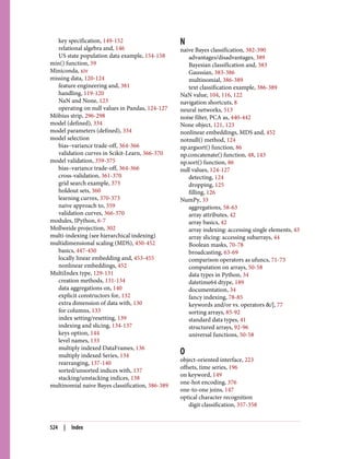key specification, 149-152
relational algebra and, 146
US state population data example, 154-158
min() function, 59
Miniconda, xiv
missing data, 120-124
feature engineering and, 381
handling, 119-120
NaN and None, 123
operating on null values in Pandas, 124-127
Möbius strip, 296-298
model (defined), 334
model parameters (defined), 334
model selection
bias–variance trade-off, 364-366
validation curves in Scikit-Learn, 366-370
model validation, 359-375
bias–variance trade-off, 364-366
cross-validation, 361-370
grid search example, 373
holdout sets, 360
learning curves, 370-373
naive approach to, 359
validation curves, 366-370
modules, IPython, 6-7
Mollweide projection, 302
multi-indexing (see hierarchical indexing)
multidimensional scaling (MDS), 450-452
basics, 447-450
locally linear embedding and, 453-455
nonlinear embeddings, 452
MultiIndex type, 129-131
creation methods, 131-134
data aggregations on, 140
explicit constructors for, 132
extra dimension of data with, 130
for columns, 133
index setting/resetting, 139
indexing and slicing, 134-137
keys option, 144
level names, 133
multiply indexed DataFrames, 136
multiply indexed Series, 134
rearranging, 137-140
sorted/unsorted indices with, 137
stacking/unstacking indices, 138
multinomial naive Bayes classification, 386-389
N
naive Bayes classification, 382-390
advantages/disadvantages, 389
Bayesian classification and, 383
Gaussian, 383-386
multinomial, 386-389
text classification example, 386-389
NaN value, 104, 116, 122
navigation shortcuts, 8
neural networks, 513
noise filter, PCA as, 440-442
None object, 121, 123
nonlinear embeddings, MDS and, 452
notnull() method, 124
np.argsort() function, 86
np.concatenate() function, 48, 143
np.sort() function, 86
null values, 124-127
detecting, 124
dropping, 125
filling, 126
NumPy, 33
aggregations, 58-63
array attributes, 42
array basics, 42
array indexing: accessing single elements, 43
array slicing: accessing subarrays, 44
Boolean masks, 70-78
broadcasting, 63-69
comparison operators as ufuncs, 71-73
computation on arrays, 50-58
data types in Python, 34
datetime64 dtype, 189
documentation, 34
fancy indexing, 78-85
keywords and/or vs. operators &/|, 77
sorting arrays, 85-92
standard data types, 41
structured arrays, 92-96
universal functions, 50-58
O
object-oriented interface, 223
offsets, time series, 196
on keyword, 149
one-hot encoding, 376
one-to-one joins, 147
optical character recognition
digit classification, 357-358
524 | Index
 