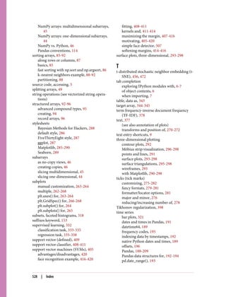 NumPy arrays: multidimensional subarrays,
45
NumPy arrays: one-dimensional subarrays,
44
NumPy vs. Python, 46
Pandas conventions, 114
sorting arrays, 85-92
along rows or columns, 87
basics, 85
fast sorting with np.sort and np.argsort, 86
k-nearest neighbors example, 88-92
partitioning, 88
source code, accessing, 5
splitting arrays, 49
string operations (see vectorized string opera‐
tions)
structured arrays, 92-96
advanced compound types, 95
creating, 94
record arrays, 96
stylesheets
Bayesian Methods for Hackers, 288
default style, 286
FiveThirtyEight style, 287
ggplot, 287
Matplotlib, 285-290
Seaborn, 289
subarrays
as no-copy views, 46
creating copies, 46
slicing multidimensional, 45
slicing one-dimensional, 44
subplots
manual customization, 263-264
multiple, 262-268
plt.axes() for, 263-264
plt.GridSpec() for, 266-268
plt.subplot() for, 264
plt.subplots() for, 265
subsets, faceted histograms, 318
suffixes keyword, 153
supervised learning, 332
classification task, 333-335
regression task, 335-338
support vector (defined), 409
support vector classifier, 408-411
support vector machines (SVMs), 405
advantages/disadvantages, 420
face recognition example, 416-420
fitting, 408-411
kernels and, 411-414
maximizing the margin, 407-416
motivating, 405-420
simple face detector, 507
softening margins, 414-416
surface plots, three-dimensional, 293-298
T
t-distributed stochastic neighbor embedding (t-
SNE), 456, 472
tab completion
exploring IPython modules with, 6-7
of object contents, 6
when importing, 7
table, data as, 343
target array, 344-345
term frequency-inverse document frequency
(TF-IDF), 378
text, 377
(see also annotation of plots)
transforms and position of, 270-272
text entry shortcuts, 9
three-dimensional plotting
contour plots, 292
Möbius strip visualization, 296-298
points and lines, 291
surface plots, 293-298
surface triangulations, 295-298
wireframes, 293
with Matplotlib, 290-298
ticks (tick marks)
customizing, 275-282
fancy formats, 279-281
formatter/locator options, 281
major and minor, 276
reducing/increasing number of, 278
Tikhonov regularization, 398
time series
bar plots, 321
dates and times in Pandas, 191
datetime64, 189
frequency codes, 195
indexing data by timestamps, 192
native Python dates and times, 189
offsets, 196
Pandas, 188-209
Pandas data structures for, 192-194
pd.date_range(), 193
528 | Index
 