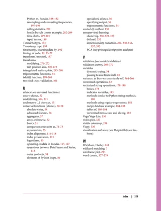 Python vs. Pandas, 188-192
resampling and converting frequencies,
197-199
rolling statistics, 201
Seattle bicycle counts example, 202-209
time-shifts, 199-201
typed arrays, 189
Timedelta type, 193
Timestamp type, 193
timestamps, indexing data by, 192
timing, of code, 12, 25-27
transform() method, 167
transforms
modifying, 270-272
text position and, 270-272
triangulated surface plots, 295-298
trigonometric functions, 54
tshift() function, 199-201
two-fold cross-validation, 361
U
ufuncs (see universal functions)
unary ufuncs, 52
underfitting, 364, 371
underscore (_) shortcut, 15
universal functions (ufuncs), 50-58
absolute value, 54
advanced features, 56
aggregates, 57
array arithmetic, 52
basics, 51
comparison operators as, 71-73
exponentials, 55
index alignment, 116-118
index preservation, 115
logarithms, 55
operating on data in Pandas, 115-127
operations between DataFrame and Series,
118
outer products, 58
slowness of Python loops, 50
specialized ufuncs, 56
specifying output, 56
trigonometric functions, 54
unstack() method, 130
unsupervised learning
clustering, 338-339, 353
defined, 332
dimensionality reduction, 261, 340-342,
352, 355
PCA (see principal component analysis)
V
validation (see model validation)
validation curves, 366-370
variables
dynamic typing, 34
passing to and from shell, 18
variance, in bias–variance trade-off, 364-366
vectorized operations, 63
vectorized string operations, 178-188
basics, 178
indicator variables, 183
methods similar to Python string methods,
180
methods using regular expressions, 181
recipe database example, 184-188
tables of, 180-184
vectorized item access and slicing, 183
Vega/Vega-Lite, 330
violin plot, 327
viridis colormap, 258
Vispy, 330
visualization software (see Matplotlib) (see Sea‐
born)
W
Wickham, Hadley, 161
wildcard matching, 7
wireframe plot, 293
word counts, 377-378
Index | 529
 