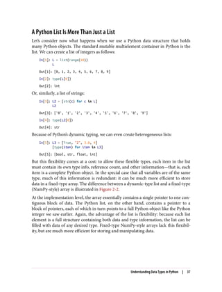 A Python List Is More Than Just a List
Let’s consider now what happens when we use a Python data structure that holds
many Python objects. The standard mutable multielement container in Python is the
list. We can create a list of integers as follows:
In[1]: L = list(range(10))
L
Out[1]: [0, 1, 2, 3, 4, 5, 6, 7, 8, 9]
In[2]: type(L[0])
Out[2]: int
Or, similarly, a list of strings:
In[3]: L2 = [str(c) for c in L]
L2
Out[3]: ['0', '1', '2', '3', '4', '5', '6', '7', '8', '9']
In[4]: type(L2[0])
Out[4]: str
Because of Python’s dynamic typing, we can even create heterogeneous lists:
In[5]: L3 = [True, "2", 3.0, 4]
[type(item) for item in L3]
Out[5]: [bool, str, float, int]
But this flexibility comes at a cost: to allow these flexible types, each item in the list
must contain its own type info, reference count, and other information—that is, each
item is a complete Python object. In the special case that all variables are of the same
type, much of this information is redundant: it can be much more efficient to store
data in a fixed-type array. The difference between a dynamic-type list and a fixed-type
(NumPy-style) array is illustrated in Figure 2-2.
At the implementation level, the array essentially contains a single pointer to one con‐
tiguous block of data. The Python list, on the other hand, contains a pointer to a
block of pointers, each of which in turn points to a full Python object like the Python
integer we saw earlier. Again, the advantage of the list is flexibility: because each list
element is a full structure containing both data and type information, the list can be
filled with data of any desired type. Fixed-type NumPy-style arrays lack this flexibil‐
ity, but are much more efficient for storing and manipulating data.
Understanding Data Types in Python | 37
 