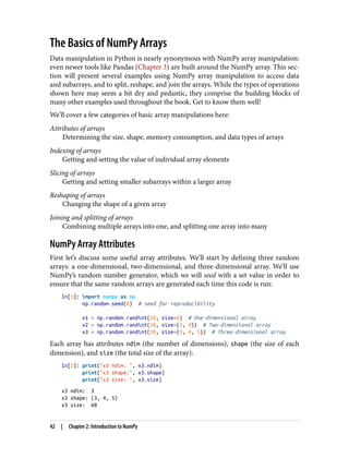 The Basics of NumPy Arrays
Data manipulation in Python is nearly synonymous with NumPy array manipulation:
even newer tools like Pandas (Chapter 3) are built around the NumPy array. This sec‐
tion will present several examples using NumPy array manipulation to access data
and subarrays, and to split, reshape, and join the arrays. While the types of operations
shown here may seem a bit dry and pedantic, they comprise the building blocks of
many other examples used throughout the book. Get to know them well!
We’ll cover a few categories of basic array manipulations here:
Attributes of arrays
Determining the size, shape, memory consumption, and data types of arrays
Indexing of arrays
Getting and setting the value of individual array elements
Slicing of arrays
Getting and setting smaller subarrays within a larger array
Reshaping of arrays
Changing the shape of a given array
Joining and splitting of arrays
Combining multiple arrays into one, and splitting one array into many
NumPy Array Attributes
First let’s discuss some useful array attributes. We’ll start by defining three random
arrays: a one-dimensional, two-dimensional, and three-dimensional array. We’ll use
NumPy’s random number generator, which we will seed with a set value in order to
ensure that the same random arrays are generated each time this code is run:
In[1]: import numpy as np
np.random.seed(0) # seed for reproducibility
x1 = np.random.randint(10, size=6) # One-dimensional array
x2 = np.random.randint(10, size=(3, 4)) # Two-dimensional array
x3 = np.random.randint(10, size=(3, 4, 5)) # Three-dimensional array
Each array has attributes ndim (the number of dimensions), shape (the size of each
dimension), and size (the total size of the array):
In[2]: print("x3 ndim: ", x3.ndim)
print("x3 shape:", x3.shape)
print("x3 size: ", x3.size)
x3 ndim: 3
x3 shape: (3, 4, 5)
x3 size: 60
42 | Chapter 2: Introduction to NumPy
 
