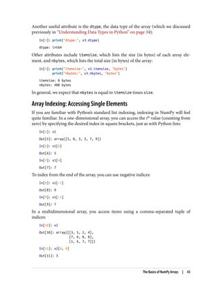 Another useful attribute is the dtype, the data type of the array (which we discussed
previously in “Understanding Data Types in Python” on page 34):
In[3]: print("dtype:", x3.dtype)
dtype: int64
Other attributes include itemsize, which lists the size (in bytes) of each array ele‐
ment, and nbytes, which lists the total size (in bytes) of the array:
In[4]: print("itemsize:", x3.itemsize, "bytes")
print("nbytes:", x3.nbytes, "bytes")
itemsize: 8 bytes
nbytes: 480 bytes
In general, we expect that nbytes is equal to itemsize times size.
Array Indexing: Accessing Single Elements
If you are familiar with Python’s standard list indexing, indexing in NumPy will feel
quite familiar. In a one-dimensional array, you can access the ith
value (counting from
zero) by specifying the desired index in square brackets, just as with Python lists:
In[5]: x1
Out[5]: array([5, 0, 3, 3, 7, 9])
In[6]: x1[0]
Out[6]: 5
In[7]: x1[4]
Out[7]: 7
To index from the end of the array, you can use negative indices:
In[8]: x1[-1]
Out[8]: 9
In[9]: x1[-2]
Out[9]: 7
In a multidimensional array, you access items using a comma-separated tuple of
indices:
In[10]: x2
Out[10]: array([[3, 5, 2, 4],
[7, 6, 8, 8],
[1, 6, 7, 7]])
In[11]: x2[0, 0]
Out[11]: 3
The Basics of NumPy Arrays | 43
 