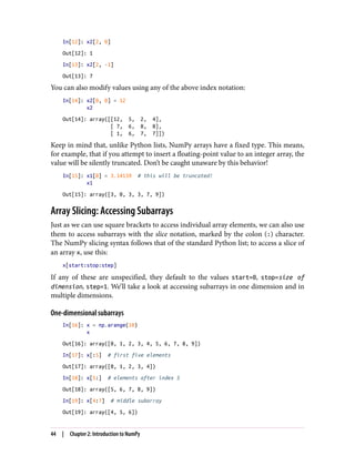 In[12]: x2[2, 0]
Out[12]: 1
In[13]: x2[2, -1]
Out[13]: 7
You can also modify values using any of the above index notation:
In[14]: x2[0, 0] = 12
x2
Out[14]: array([[12, 5, 2, 4],
[ 7, 6, 8, 8],
[ 1, 6, 7, 7]])
Keep in mind that, unlike Python lists, NumPy arrays have a fixed type. This means,
for example, that if you attempt to insert a floating-point value to an integer array, the
value will be silently truncated. Don’t be caught unaware by this behavior!
In[15]: x1[0] = 3.14159 # this will be truncated!
x1
Out[15]: array([3, 0, 3, 3, 7, 9])
Array Slicing: Accessing Subarrays
Just as we can use square brackets to access individual array elements, we can also use
them to access subarrays with the slice notation, marked by the colon (:) character.
The NumPy slicing syntax follows that of the standard Python list; to access a slice of
an array x, use this:
x[start:stop:step]
If any of these are unspecified, they default to the values start=0, stop=size of
dimension, step=1. We’ll take a look at accessing subarrays in one dimension and in
multiple dimensions.
One-dimensional subarrays
In[16]: x = np.arange(10)
x
Out[16]: array([0, 1, 2, 3, 4, 5, 6, 7, 8, 9])
In[17]: x[:5] # first five elements
Out[17]: array([0, 1, 2, 3, 4])
In[18]: x[5:] # elements after index 5
Out[18]: array([5, 6, 7, 8, 9])
In[19]: x[4:7] # middle subarray
Out[19]: array([4, 5, 6])
44 | Chapter 2: Introduction to NumPy
 