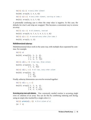 In[20]: x[::2] # every other element
Out[20]: array([0, 2, 4, 6, 8])
In[21]: x[1::2] # every other element, starting at index 1
Out[21]: array([1, 3, 5, 7, 9])
A potentially confusing case is when the step value is negative. In this case, the
defaults for start and stop are swapped. This becomes a convenient way to reverse
an array:
In[22]: x[::-1] # all elements, reversed
Out[22]: array([9, 8, 7, 6, 5, 4, 3, 2, 1, 0])
In[23]: x[5::-2] # reversed every other from index 5
Out[23]: array([5, 3, 1])
Multidimensional subarrays
Multidimensional slices work in the same way, with multiple slices separated by com‐
mas. For example:
In[24]: x2
Out[24]: array([[12, 5, 2, 4],
[ 7, 6, 8, 8],
[ 1, 6, 7, 7]])
In[25]: x2[:2, :3] # two rows, three columns
Out[25]: array([[12, 5, 2],
[ 7, 6, 8]])
In[26]: x2[:3, ::2] # all rows, every other column
Out[26]: array([[12, 2],
[ 7, 8],
[ 1, 7]])
Finally, subarray dimensions can even be reversed together:
In[27]: x2[::-1, ::-1]
Out[27]: array([[ 7, 7, 6, 1],
[ 8, 8, 6, 7],
[ 4, 2, 5, 12]])
Accessing array rows and columns. One commonly needed routine is accessing single
rows or columns of an array. You can do this by combining indexing and slicing,
using an empty slice marked by a single colon (:):
In[28]: print(x2[:, 0]) # first column of x2
[12 7 1]
The Basics of NumPy Arrays | 45
 