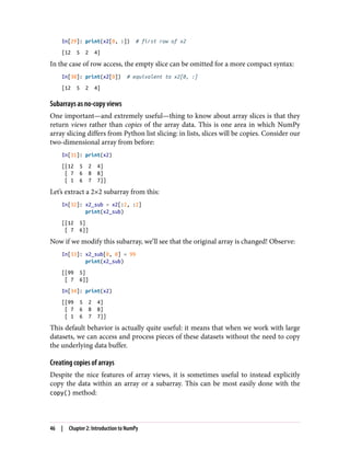 In[29]: print(x2[0, :]) # first row of x2
[12 5 2 4]
In the case of row access, the empty slice can be omitted for a more compact syntax:
In[30]: print(x2[0]) # equivalent to x2[0, :]
[12 5 2 4]
Subarrays as no-copy views
One important—and extremely useful—thing to know about array slices is that they
return views rather than copies of the array data. This is one area in which NumPy
array slicing differs from Python list slicing: in lists, slices will be copies. Consider our
two-dimensional array from before:
In[31]: print(x2)
[[12 5 2 4]
[ 7 6 8 8]
[ 1 6 7 7]]
Let’s extract a 2×2 subarray from this:
In[32]: x2_sub = x2[:2, :2]
print(x2_sub)
[[12 5]
[ 7 6]]
Now if we modify this subarray, we’ll see that the original array is changed! Observe:
In[33]: x2_sub[0, 0] = 99
print(x2_sub)
[[99 5]
[ 7 6]]
In[34]: print(x2)
[[99 5 2 4]
[ 7 6 8 8]
[ 1 6 7 7]]
This default behavior is actually quite useful: it means that when we work with large
datasets, we can access and process pieces of these datasets without the need to copy
the underlying data buffer.
Creating copies of arrays
Despite the nice features of array views, it is sometimes useful to instead explicitly
copy the data within an array or a subarray. This can be most easily done with the
copy() method:
46 | Chapter 2: Introduction to NumPy
 
