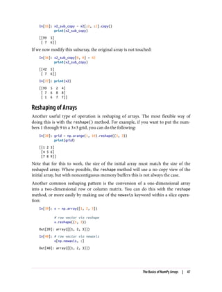 In[35]: x2_sub_copy = x2[:2, :2].copy()
print(x2_sub_copy)
[[99 5]
[ 7 6]]
If we now modify this subarray, the original array is not touched:
In[36]: x2_sub_copy[0, 0] = 42
print(x2_sub_copy)
[[42 5]
[ 7 6]]
In[37]: print(x2)
[[99 5 2 4]
[ 7 6 8 8]
[ 1 6 7 7]]
Reshaping of Arrays
Another useful type of operation is reshaping of arrays. The most flexible way of
doing this is with the reshape() method. For example, if you want to put the num‐
bers 1 through 9 in a 3×3 grid, you can do the following:
In[38]: grid = np.arange(1, 10).reshape((3, 3))
print(grid)
[[1 2 3]
[4 5 6]
[7 8 9]]
Note that for this to work, the size of the initial array must match the size of the
reshaped array. Where possible, the reshape method will use a no-copy view of the
initial array, but with noncontiguous memory buffers this is not always the case.
Another common reshaping pattern is the conversion of a one-dimensional array
into a two-dimensional row or column matrix. You can do this with the reshape
method, or more easily by making use of the newaxis keyword within a slice opera‐
tion:
In[39]: x = np.array([1, 2, 3])
# row vector via reshape
x.reshape((1, 3))
Out[39]: array([[1, 2, 3]])
In[40]: # row vector via newaxis
x[np.newaxis, :]
Out[40]: array([[1, 2, 3]])
The Basics of NumPy Arrays | 47
 