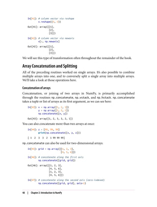 In[41]: # column vector via reshape
x.reshape((3, 1))
Out[41]: array([[1],
[2],
[3]])
In[42]: # column vector via newaxis
x[:, np.newaxis]
Out[42]: array([[1],
[2],
[3]])
We will see this type of transformation often throughout the remainder of the book.
Array Concatenation and Splitting
All of the preceding routines worked on single arrays. It’s also possible to combine
multiple arrays into one, and to conversely split a single array into multiple arrays.
We’ll take a look at those operations here.
Concatenation of arrays
Concatenation, or joining of two arrays in NumPy, is primarily accomplished
through the routines np.concatenate, np.vstack, and np.hstack. np.concatenate
takes a tuple or list of arrays as its first argument, as we can see here:
In[43]: x = np.array([1, 2, 3])
y = np.array([3, 2, 1])
np.concatenate([x, y])
Out[43]: array([1, 2, 3, 3, 2, 1])
You can also concatenate more than two arrays at once:
In[44]: z = [99, 99, 99]
print(np.concatenate([x, y, z]))
[ 1 2 3 3 2 1 99 99 99]
np.concatenate can also be used for two-dimensional arrays:
In[45]: grid = np.array([[1, 2, 3],
[4, 5, 6]])
In[46]: # concatenate along the first axis
np.concatenate([grid, grid])
Out[46]: array([[1, 2, 3],
[4, 5, 6],
[1, 2, 3],
[4, 5, 6]])
In[47]: # concatenate along the second axis (zero-indexed)
np.concatenate([grid, grid], axis=1)
48 | Chapter 2: Introduction to NumPy
 
