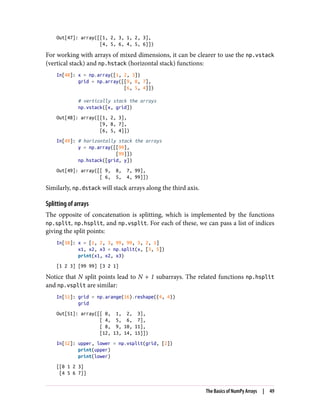 Out[47]: array([[1, 2, 3, 1, 2, 3],
[4, 5, 6, 4, 5, 6]])
For working with arrays of mixed dimensions, it can be clearer to use the np.vstack
(vertical stack) and np.hstack (horizontal stack) functions:
In[48]: x = np.array([1, 2, 3])
grid = np.array([[9, 8, 7],
[6, 5, 4]])
# vertically stack the arrays
np.vstack([x, grid])
Out[48]: array([[1, 2, 3],
[9, 8, 7],
[6, 5, 4]])
In[49]: # horizontally stack the arrays
y = np.array([[99],
[99]])
np.hstack([grid, y])
Out[49]: array([[ 9, 8, 7, 99],
[ 6, 5, 4, 99]])
Similarly, np.dstack will stack arrays along the third axis.
Splitting of arrays
The opposite of concatenation is splitting, which is implemented by the functions
np.split, np.hsplit, and np.vsplit. For each of these, we can pass a list of indices
giving the split points:
In[50]: x = [1, 2, 3, 99, 99, 3, 2, 1]
x1, x2, x3 = np.split(x, [3, 5])
print(x1, x2, x3)
[1 2 3] [99 99] [3 2 1]
Notice that N split points lead to N + 1 subarrays. The related functions np.hsplit
and np.vsplit are similar:
In[51]: grid = np.arange(16).reshape((4, 4))
grid
Out[51]: array([[ 0, 1, 2, 3],
[ 4, 5, 6, 7],
[ 8, 9, 10, 11],
[12, 13, 14, 15]])
In[52]: upper, lower = np.vsplit(grid, [2])
print(upper)
print(lower)
[[0 1 2 3]
[4 5 6 7]]
The Basics of NumPy Arrays | 49
 