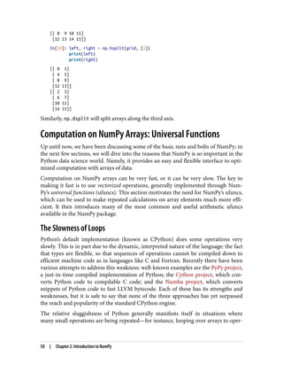 [[ 8 9 10 11]
[12 13 14 15]]
In[53]: left, right = np.hsplit(grid, [2])
print(left)
print(right)
[[ 0 1]
[ 4 5]
[ 8 9]
[12 13]]
[[ 2 3]
[ 6 7]
[10 11]
[14 15]]
Similarly, np.dsplit will split arrays along the third axis.
Computation on NumPy Arrays: Universal Functions
Up until now, we have been discussing some of the basic nuts and bolts of NumPy; in
the next few sections, we will dive into the reasons that NumPy is so important in the
Python data science world. Namely, it provides an easy and flexible interface to opti‐
mized computation with arrays of data.
Computation on NumPy arrays can be very fast, or it can be very slow. The key to
making it fast is to use vectorized operations, generally implemented through Num‐
Py’s universal functions (ufuncs). This section motivates the need for NumPy’s ufuncs,
which can be used to make repeated calculations on array elements much more effi‐
cient. It then introduces many of the most common and useful arithmetic ufuncs
available in the NumPy package.
The Slowness of Loops
Python’s default implementation (known as CPython) does some operations very
slowly. This is in part due to the dynamic, interpreted nature of the language: the fact
that types are flexible, so that sequences of operations cannot be compiled down to
efficient machine code as in languages like C and Fortran. Recently there have been
various attempts to address this weakness: well-known examples are the PyPy project,
a just-in-time compiled implementation of Python; the Cython project, which con‐
verts Python code to compilable C code; and the Numba project, which converts
snippets of Python code to fast LLVM bytecode. Each of these has its strengths and
weaknesses, but it is safe to say that none of the three approaches has yet surpassed
the reach and popularity of the standard CPython engine.
The relative sluggishness of Python generally manifests itself in situations where
many small operations are being repeated—for instance, looping over arrays to oper‐
50 | Chapter 2: Introduction to NumPy
 