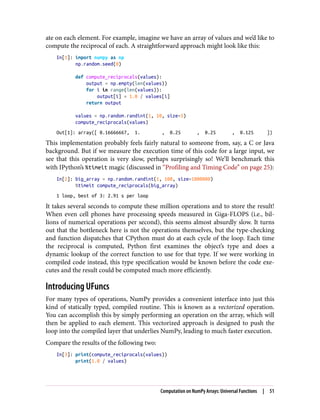 ate on each element. For example, imagine we have an array of values and we’d like to
compute the reciprocal of each. A straightforward approach might look like this:
In[1]: import numpy as np
np.random.seed(0)
def compute_reciprocals(values):
output = np.empty(len(values))
for i in range(len(values)):
output[i] = 1.0 / values[i]
return output
values = np.random.randint(1, 10, size=5)
compute_reciprocals(values)
Out[1]: array([ 0.16666667, 1. , 0.25 , 0.25 , 0.125 ])
This implementation probably feels fairly natural to someone from, say, a C or Java
background. But if we measure the execution time of this code for a large input, we
see that this operation is very slow, perhaps surprisingly so! We’ll benchmark this
with IPython’s %timeit magic (discussed in “Profiling and Timing Code” on page 25):
In[2]: big_array = np.random.randint(1, 100, size=1000000)
%timeit compute_reciprocals(big_array)
1 loop, best of 3: 2.91 s per loop
It takes several seconds to compute these million operations and to store the result!
When even cell phones have processing speeds measured in Giga-FLOPS (i.e., bil‐
lions of numerical operations per second), this seems almost absurdly slow. It turns
out that the bottleneck here is not the operations themselves, but the type-checking
and function dispatches that CPython must do at each cycle of the loop. Each time
the reciprocal is computed, Python first examines the object’s type and does a
dynamic lookup of the correct function to use for that type. If we were working in
compiled code instead, this type specification would be known before the code exe‐
cutes and the result could be computed much more efficiently.
Introducing UFuncs
For many types of operations, NumPy provides a convenient interface into just this
kind of statically typed, compiled routine. This is known as a vectorized operation.
You can accomplish this by simply performing an operation on the array, which will
then be applied to each element. This vectorized approach is designed to push the
loop into the compiled layer that underlies NumPy, leading to much faster execution.
Compare the results of the following two:
In[3]: print(compute_reciprocals(values))
print(1.0 / values)
Computation on NumPy Arrays: Universal Functions | 51
 