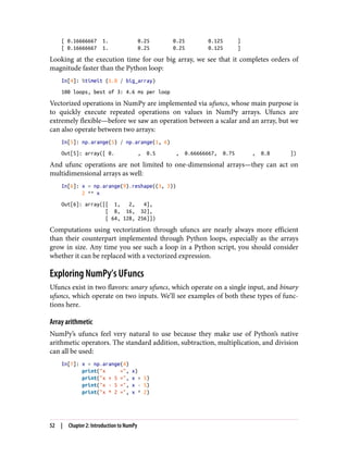[ 0.16666667 1. 0.25 0.25 0.125 ]
[ 0.16666667 1. 0.25 0.25 0.125 ]
Looking at the execution time for our big array, we see that it completes orders of
magnitude faster than the Python loop:
In[4]: %timeit (1.0 / big_array)
100 loops, best of 3: 4.6 ms per loop
Vectorized operations in NumPy are implemented via ufuncs, whose main purpose is
to quickly execute repeated operations on values in NumPy arrays. Ufuncs are
extremely flexible—before we saw an operation between a scalar and an array, but we
can also operate between two arrays:
In[5]: np.arange(5) / np.arange(1, 6)
Out[5]: array([ 0. , 0.5 , 0.66666667, 0.75 , 0.8 ])
And ufunc operations are not limited to one-dimensional arrays—they can act on
multidimensional arrays as well:
In[6]: x = np.arange(9).reshape((3, 3))
2 ** x
Out[6]: array([[ 1, 2, 4],
[ 8, 16, 32],
[ 64, 128, 256]])
Computations using vectorization through ufuncs are nearly always more efficient
than their counterpart implemented through Python loops, especially as the arrays
grow in size. Any time you see such a loop in a Python script, you should consider
whether it can be replaced with a vectorized expression.
Exploring NumPy’s UFuncs
Ufuncs exist in two flavors: unary ufuncs, which operate on a single input, and binary
ufuncs, which operate on two inputs. We’ll see examples of both these types of func‐
tions here.
Array arithmetic
NumPy’s ufuncs feel very natural to use because they make use of Python’s native
arithmetic operators. The standard addition, subtraction, multiplication, and division
can all be used:
In[7]: x = np.arange(4)
print("x =", x)
print("x + 5 =", x + 5)
print("x - 5 =", x - 5)
print("x * 2 =", x * 2)
52 | Chapter 2: Introduction to NumPy
 