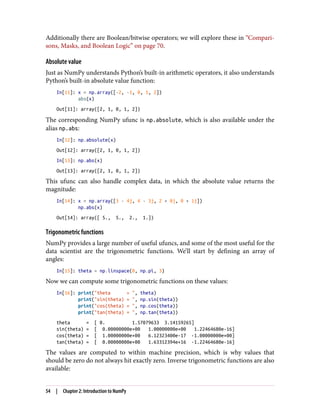 Additionally there are Boolean/bitwise operators; we will explore these in “Compari‐
sons, Masks, and Boolean Logic” on page 70.
Absolute value
Just as NumPy understands Python’s built-in arithmetic operators, it also understands
Python’s built-in absolute value function:
In[11]: x = np.array([-2, -1, 0, 1, 2])
abs(x)
Out[11]: array([2, 1, 0, 1, 2])
The corresponding NumPy ufunc is np.absolute, which is also available under the
alias np.abs:
In[12]: np.absolute(x)
Out[12]: array([2, 1, 0, 1, 2])
In[13]: np.abs(x)
Out[13]: array([2, 1, 0, 1, 2])
This ufunc can also handle complex data, in which the absolute value returns the
magnitude:
In[14]: x = np.array([3 - 4j, 4 - 3j, 2 + 0j, 0 + 1j])
np.abs(x)
Out[14]: array([ 5., 5., 2., 1.])
Trigonometric functions
NumPy provides a large number of useful ufuncs, and some of the most useful for the
data scientist are the trigonometric functions. We’ll start by defining an array of
angles:
In[15]: theta = np.linspace(0, np.pi, 3)
Now we can compute some trigonometric functions on these values:
In[16]: print("theta = ", theta)
print("sin(theta) = ", np.sin(theta))
print("cos(theta) = ", np.cos(theta))
print("tan(theta) = ", np.tan(theta))
theta = [ 0. 1.57079633 3.14159265]
sin(theta) = [ 0.00000000e+00 1.00000000e+00 1.22464680e-16]
cos(theta) = [ 1.00000000e+00 6.12323400e-17 -1.00000000e+00]
tan(theta) = [ 0.00000000e+00 1.63312394e+16 -1.22464680e-16]
The values are computed to within machine precision, which is why values that
should be zero do not always hit exactly zero. Inverse trigonometric functions are also
available:
54 | Chapter 2: Introduction to NumPy
 