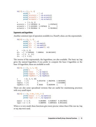 In[17]: x = [-1, 0, 1]
print("x = ", x)
print("arcsin(x) = ", np.arcsin(x))
print("arccos(x) = ", np.arccos(x))
print("arctan(x) = ", np.arctan(x))
x = [-1, 0, 1]
arcsin(x) = [-1.57079633 0. 1.57079633]
arccos(x) = [ 3.14159265 1.57079633 0. ]
arctan(x) = [-0.78539816 0. 0.78539816]
Exponents and logarithms
Another common type of operation available in a NumPy ufunc are the exponentials:
In[18]: x = [1, 2, 3]
print("x =", x)
print("e^x =", np.exp(x))
print("2^x =", np.exp2(x))
print("3^x =", np.power(3, x))
x = [1, 2, 3]
e^x = [ 2.71828183 7.3890561 20.08553692]
2^x = [ 2. 4. 8.]
3^x = [ 3 9 27]
The inverse of the exponentials, the logarithms, are also available. The basic np.log
gives the natural logarithm; if you prefer to compute the base-2 logarithm or the
base-10 logarithm, these are available as well:
In[19]: x = [1, 2, 4, 10]
print("x =", x)
print("ln(x) =", np.log(x))
print("log2(x) =", np.log2(x))
print("log10(x) =", np.log10(x))
x = [1, 2, 4, 10]
ln(x) = [ 0. 0.69314718 1.38629436 2.30258509]
log2(x) = [ 0. 1. 2. 3.32192809]
log10(x) = [ 0. 0.30103 0.60205999 1. ]
There are also some specialized versions that are useful for maintaining precision
with very small input:
In[20]: x = [0, 0.001, 0.01, 0.1]
print("exp(x) - 1 =", np.expm1(x))
print("log(1 + x) =", np.log1p(x))
exp(x) - 1 = [ 0. 0.0010005 0.01005017 0.10517092]
log(1 + x) = [ 0. 0.0009995 0.00995033 0.09531018]
When x is very small, these functions give more precise values than if the raw np.log
or np.exp were used.
Computation on NumPy Arrays: Universal Functions | 55
 