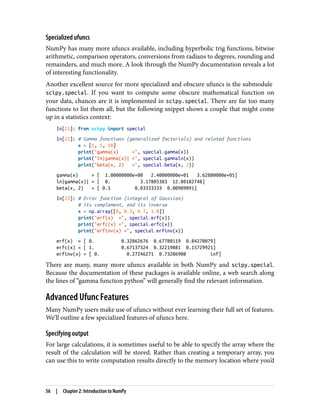Specialized ufuncs
NumPy has many more ufuncs available, including hyperbolic trig functions, bitwise
arithmetic, comparison operators, conversions from radians to degrees, rounding and
remainders, and much more. A look through the NumPy documentation reveals a lot
of interesting functionality.
Another excellent source for more specialized and obscure ufuncs is the submodule
scipy.special. If you want to compute some obscure mathematical function on
your data, chances are it is implemented in scipy.special. There are far too many
functions to list them all, but the following snippet shows a couple that might come
up in a statistics context:
In[21]: from scipy import special
In[22]: # Gamma functions (generalized factorials) and related functions
x = [1, 5, 10]
print("gamma(x) =", special.gamma(x))
print("ln|gamma(x)| =", special.gammaln(x))
print("beta(x, 2) =", special.beta(x, 2))
gamma(x) = [ 1.00000000e+00 2.40000000e+01 3.62880000e+05]
ln|gamma(x)| = [ 0. 3.17805383 12.80182748]
beta(x, 2) = [ 0.5 0.03333333 0.00909091]
In[23]: # Error function (integral of Gaussian)
# its complement, and its inverse
x = np.array([0, 0.3, 0.7, 1.0])
print("erf(x) =", special.erf(x))
print("erfc(x) =", special.erfc(x))
print("erfinv(x) =", special.erfinv(x))
erf(x) = [ 0. 0.32862676 0.67780119 0.84270079]
erfc(x) = [ 1. 0.67137324 0.32219881 0.15729921]
erfinv(x) = [ 0. 0.27246271 0.73286908 inf]
There are many, many more ufuncs available in both NumPy and scipy.special.
Because the documentation of these packages is available online, a web search along
the lines of “gamma function python” will generally find the relevant information.
Advanced Ufunc Features
Many NumPy users make use of ufuncs without ever learning their full set of features.
We’ll outline a few specialized features of ufuncs here.
Specifying output
For large calculations, it is sometimes useful to be able to specify the array where the
result of the calculation will be stored. Rather than creating a temporary array, you
can use this to write computation results directly to the memory location where you’d
56 | Chapter 2: Introduction to NumPy
 