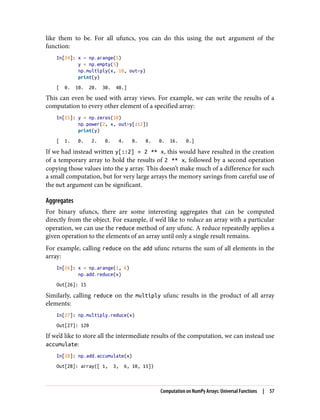 like them to be. For all ufuncs, you can do this using the out argument of the
function:
In[24]: x = np.arange(5)
y = np.empty(5)
np.multiply(x, 10, out=y)
print(y)
[ 0. 10. 20. 30. 40.]
This can even be used with array views. For example, we can write the results of a
computation to every other element of a specified array:
In[25]: y = np.zeros(10)
np.power(2, x, out=y[::2])
print(y)
[ 1. 0. 2. 0. 4. 0. 8. 0. 16. 0.]
If we had instead written y[::2] = 2 ** x, this would have resulted in the creation
of a temporary array to hold the results of 2 ** x, followed by a second operation
copying those values into the y array. This doesn’t make much of a difference for such
a small computation, but for very large arrays the memory savings from careful use of
the out argument can be significant.
Aggregates
For binary ufuncs, there are some interesting aggregates that can be computed
directly from the object. For example, if we’d like to reduce an array with a particular
operation, we can use the reduce method of any ufunc. A reduce repeatedly applies a
given operation to the elements of an array until only a single result remains.
For example, calling reduce on the add ufunc returns the sum of all elements in the
array:
In[26]: x = np.arange(1, 6)
np.add.reduce(x)
Out[26]: 15
Similarly, calling reduce on the multiply ufunc results in the product of all array
elements:
In[27]: np.multiply.reduce(x)
Out[27]: 120
If we’d like to store all the intermediate results of the computation, we can instead use
accumulate:
In[28]: np.add.accumulate(x)
Out[28]: array([ 1, 3, 6, 10, 15])
Computation on NumPy Arrays: Universal Functions | 57
 