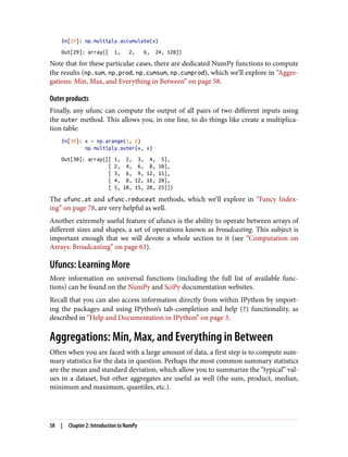 In[29]: np.multiply.accumulate(x)
Out[29]: array([ 1, 2, 6, 24, 120])
Note that for these particular cases, there are dedicated NumPy functions to compute
the results (np.sum, np.prod, np.cumsum, np.cumprod), which we’ll explore in “Aggre‐
gations: Min, Max, and Everything in Between” on page 58.
Outer products
Finally, any ufunc can compute the output of all pairs of two different inputs using
the outer method. This allows you, in one line, to do things like create a multiplica‐
tion table:
In[30]: x = np.arange(1, 6)
np.multiply.outer(x, x)
Out[30]: array([[ 1, 2, 3, 4, 5],
[ 2, 4, 6, 8, 10],
[ 3, 6, 9, 12, 15],
[ 4, 8, 12, 16, 20],
[ 5, 10, 15, 20, 25]])
The ufunc.at and ufunc.reduceat methods, which we’ll explore in “Fancy Index‐
ing” on page 78, are very helpful as well.
Another extremely useful feature of ufuncs is the ability to operate between arrays of
different sizes and shapes, a set of operations known as broadcasting. This subject is
important enough that we will devote a whole section to it (see “Computation on
Arrays: Broadcasting” on page 63).
Ufuncs: Learning More
More information on universal functions (including the full list of available func‐
tions) can be found on the NumPy and SciPy documentation websites.
Recall that you can also access information directly from within IPython by import‐
ing the packages and using IPython’s tab-completion and help (?) functionality, as
described in “Help and Documentation in IPython” on page 3.
Aggregations: Min, Max, and Everything in Between
Often when you are faced with a large amount of data, a first step is to compute sum‐
mary statistics for the data in question. Perhaps the most common summary statistics
are the mean and standard deviation, which allow you to summarize the “typical” val‐
ues in a dataset, but other aggregates are useful as well (the sum, product, median,
minimum and maximum, quantiles, etc.).
58 | Chapter 2: Introduction to NumPy
 