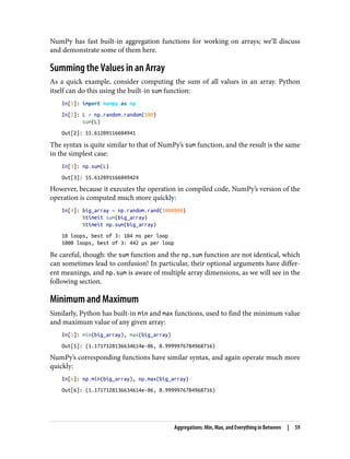 NumPy has fast built-in aggregation functions for working on arrays; we’ll discuss
and demonstrate some of them here.
Summing the Values in an Array
As a quick example, consider computing the sum of all values in an array. Python
itself can do this using the built-in sum function:
In[1]: import numpy as np
In[2]: L = np.random.random(100)
sum(L)
Out[2]: 55.61209116604941
The syntax is quite similar to that of NumPy’s sum function, and the result is the same
in the simplest case:
In[3]: np.sum(L)
Out[3]: 55.612091166049424
However, because it executes the operation in compiled code, NumPy’s version of the
operation is computed much more quickly:
In[4]: big_array = np.random.rand(1000000)
%timeit sum(big_array)
%timeit np.sum(big_array)
10 loops, best of 3: 104 ms per loop
1000 loops, best of 3: 442 µs per loop
Be careful, though: the sum function and the np.sum function are not identical, which
can sometimes lead to confusion! In particular, their optional arguments have differ‐
ent meanings, and np.sum is aware of multiple array dimensions, as we will see in the
following section.
Minimum and Maximum
Similarly, Python has built-in min and max functions, used to find the minimum value
and maximum value of any given array:
In[5]: min(big_array), max(big_array)
Out[5]: (1.1717128136634614e-06, 0.9999976784968716)
NumPy’s corresponding functions have similar syntax, and again operate much more
quickly:
In[6]: np.min(big_array), np.max(big_array)
Out[6]: (1.1717128136634614e-06, 0.9999976784968716)
Aggregations: Min, Max, and Everything in Between | 59
 