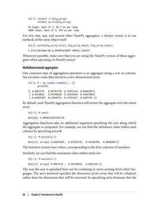 In[7]: %timeit min(big_array)
%timeit np.min(big_array)
10 loops, best of 3: 82.3 ms per loop
1000 loops, best of 3: 497 µs per loop
For min, max, sum, and several other NumPy aggregates, a shorter syntax is to use
methods of the array object itself:
In[8]: print(big_array.min(), big_array.max(), big_array.sum())
1.17171281366e-06 0.999997678497 499911.628197
Whenever possible, make sure that you are using the NumPy version of these aggre‐
gates when operating on NumPy arrays!
Multidimensional aggregates
One common type of aggregation operation is an aggregate along a row or column.
Say you have some data stored in a two-dimensional array:
In[9]: M = np.random.random((3, 4))
print(M)
[[ 0.8967576 0.03783739 0.75952519 0.06682827]
[ 0.8354065 0.99196818 0.19544769 0.43447084]
[ 0.66859307 0.15038721 0.37911423 0.6687194 ]]
By default, each NumPy aggregation function will return the aggregate over the entire
array:
In[10]: M.sum()
Out[10]: 6.0850555667307118
Aggregation functions take an additional argument specifying the axis along which
the aggregate is computed. For example, we can find the minimum value within each
column by specifying axis=0:
In[11]: M.min(axis=0)
Out[11]: array([ 0.66859307, 0.03783739, 0.19544769, 0.06682827])
The function returns four values, corresponding to the four columns of numbers.
Similarly, we can find the maximum value within each row:
In[12]: M.max(axis=1)
Out[12]: array([ 0.8967576 , 0.99196818, 0.6687194 ])
The way the axis is specified here can be confusing to users coming from other lan‐
guages. The axis keyword specifies the dimension of the array that will be collapsed,
rather than the dimension that will be returned. So specifying axis=0 means that the
60 | Chapter 2: Introduction to NumPy
 