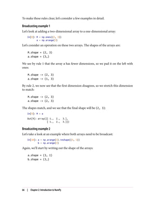 To make these rules clear, let’s consider a few examples in detail.
Broadcasting example 1
Let’s look at adding a two-dimensional array to a one-dimensional array:
In[8]: M = np.ones((2, 3))
a = np.arange(3)
Let’s consider an operation on these two arrays. The shapes of the arrays are:
M.shape = (2, 3)
a.shape = (3,)
We see by rule 1 that the array a has fewer dimensions, so we pad it on the left with
ones:
M.shape -> (2, 3)
a.shape -> (1, 3)
By rule 2, we now see that the first dimension disagrees, so we stretch this dimension
to match:
M.shape -> (2, 3)
a.shape -> (2, 3)
The shapes match, and we see that the final shape will be (2, 3):
In[9]: M + a
Out[9]: array([[ 1., 2., 3.],
[ 1., 2., 3.]])
Broadcasting example 2
Let’s take a look at an example where both arrays need to be broadcast:
In[10]: a = np.arange(3).reshape((3, 1))
b = np.arange(3)
Again, we’ll start by writing out the shape of the arrays:
a.shape = (3, 1)
b.shape = (3,)
66 | Chapter 2: Introduction to NumPy
 