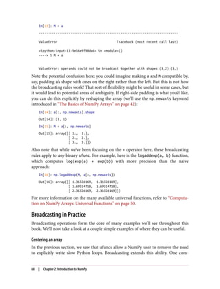 In[13]: M + a
---------------------------------------------------------------------------
ValueError Traceback (most recent call last)
<ipython-input-13-9e16e9f98da6> in <module>()
----> 1 M + a
ValueError: operands could not be broadcast together with shapes (3,2) (3,)
Note the potential confusion here: you could imagine making a and M compatible by,
say, padding a’s shape with ones on the right rather than the left. But this is not how
the broadcasting rules work! That sort of flexibility might be useful in some cases, but
it would lead to potential areas of ambiguity. If right-side padding is what you’d like,
you can do this explicitly by reshaping the array (we’ll use the np.newaxis keyword
introduced in “The Basics of NumPy Arrays” on page 42):
In[14]: a[:, np.newaxis].shape
Out[14]: (3, 1)
In[15]: M + a[:, np.newaxis]
Out[15]: array([[ 1., 1.],
[ 2., 2.],
[ 3., 3.]])
Also note that while we’ve been focusing on the + operator here, these broadcasting
rules apply to any binary ufunc. For example, here is the logaddexp(a, b) function,
which computes log(exp(a) + exp(b)) with more precision than the naive
approach:
In[16]: np.logaddexp(M, a[:, np.newaxis])
Out[16]: array([[ 1.31326169, 1.31326169],
[ 1.69314718, 1.69314718],
[ 2.31326169, 2.31326169]])
For more information on the many available universal functions, refer to “Computa‐
tion on NumPy Arrays: Universal Functions” on page 50.
Broadcasting in Practice
Broadcasting operations form the core of many examples we’ll see throughout this
book. We’ll now take a look at a couple simple examples of where they can be useful.
Centering an array
In the previous section, we saw that ufuncs allow a NumPy user to remove the need
to explicitly write slow Python loops. Broadcasting extends this ability. One com‐
68 | Chapter 2: Introduction to NumPy
 