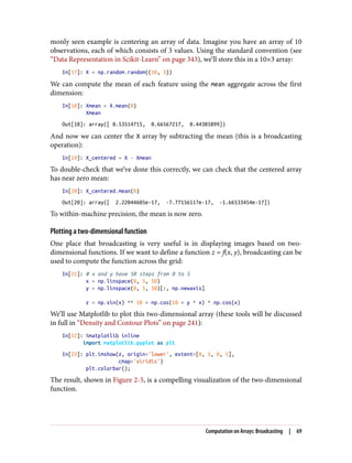 monly seen example is centering an array of data. Imagine you have an array of 10
observations, each of which consists of 3 values. Using the standard convention (see
“Data Representation in Scikit-Learn” on page 343), we’ll store this in a 10×3 array:
In[17]: X = np.random.random((10, 3))
We can compute the mean of each feature using the mean aggregate across the first
dimension:
In[18]: Xmean = X.mean(0)
Xmean
Out[18]: array([ 0.53514715, 0.66567217, 0.44385899])
And now we can center the X array by subtracting the mean (this is a broadcasting
operation):
In[19]: X_centered = X - Xmean
To double-check that we’ve done this correctly, we can check that the centered array
has near zero mean:
In[20]: X_centered.mean(0)
Out[20]: array([ 2.22044605e-17, -7.77156117e-17, -1.66533454e-17])
To within-machine precision, the mean is now zero.
Plotting a two-dimensional function
One place that broadcasting is very useful is in displaying images based on two-
dimensional functions. If we want to define a function z = f(x, y), broadcasting can be
used to compute the function across the grid:
In[21]: # x and y have 50 steps from 0 to 5
x = np.linspace(0, 5, 50)
y = np.linspace(0, 5, 50)[:, np.newaxis]
z = np.sin(x) ** 10 + np.cos(10 + y * x) * np.cos(x)
We’ll use Matplotlib to plot this two-dimensional array (these tools will be discussed
in full in “Density and Contour Plots” on page 241):
In[22]: %matplotlib inline
import matplotlib.pyplot as plt
In[23]: plt.imshow(z, origin='lower', extent=[0, 5, 0, 5],
cmap='viridis')
plt.colorbar();
The result, shown in Figure 2-5, is a compelling visualization of the two-dimensional
function.
Computation on Arrays: Broadcasting | 69
 
