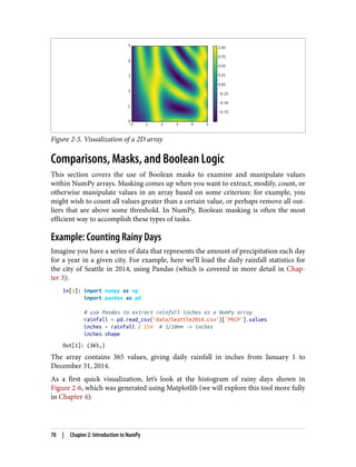 Figure 2-5. Visualization of a 2D array
Comparisons, Masks, and Boolean Logic
This section covers the use of Boolean masks to examine and manipulate values
within NumPy arrays. Masking comes up when you want to extract, modify, count, or
otherwise manipulate values in an array based on some criterion: for example, you
might wish to count all values greater than a certain value, or perhaps remove all out‐
liers that are above some threshold. In NumPy, Boolean masking is often the most
efficient way to accomplish these types of tasks.
Example: Counting Rainy Days
Imagine you have a series of data that represents the amount of precipitation each day
for a year in a given city. For example, here we’ll load the daily rainfall statistics for
the city of Seattle in 2014, using Pandas (which is covered in more detail in Chap‐
ter 3):
In[1]: import numpy as np
import pandas as pd
# use Pandas to extract rainfall inches as a NumPy array
rainfall = pd.read_csv('data/Seattle2014.csv')['PRCP'].values
inches = rainfall / 254 # 1/10mm -> inches
inches.shape
Out[1]: (365,)
The array contains 365 values, giving daily rainfall in inches from January 1 to
December 31, 2014.
As a first quick visualization, let’s look at the histogram of rainy days shown in
Figure 2-6, which was generated using Matplotlib (we will explore this tool more fully
in Chapter 4):
70 | Chapter 2: Introduction to NumPy
 