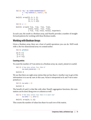 In[12]: rng = np.random.RandomState(0)
x = rng.randint(10, size=(3, 4))
x
Out[12]: array([[5, 0, 3, 3],
[7, 9, 3, 5],
[2, 4, 7, 6]])
In[13]: x < 6
Out[13]: array([[ True, True, True, True],
[False, False, True, True],
[ True, True, False, False]], dtype=bool)
In each case, the result is a Boolean array, and NumPy provides a number of straight‐
forward patterns for working with these Boolean results.
Working with Boolean Arrays
Given a Boolean array, there are a host of useful operations you can do. We’ll work
with x, the two-dimensional array we created earlier:
In[14]: print(x)
[[5 0 3 3]
[7 9 3 5]
[2 4 7 6]]
Counting entries
To count the number of True entries in a Boolean array, np.count_nonzero is useful:
In[15]: # how many values less than 6?
np.count_nonzero(x < 6)
Out[15]: 8
We see that there are eight array entries that are less than 6. Another way to get at this
information is to use np.sum; in this case, False is interpreted as 0, and True is inter‐
preted as 1:
In[16]: np.sum(x < 6)
Out[16]: 8
The benefit of sum() is that like with other NumPy aggregation functions, this sum‐
mation can be done along rows or columns as well:
In[17]: # how many values less than 6 in each row?
np.sum(x < 6, axis=1)
Out[17]: array([4, 2, 2])
This counts the number of values less than 6 in each row of the matrix.
Comparisons, Masks, and Boolean Logic | 73
 
