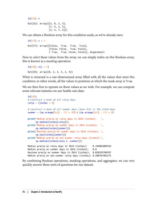 In[26]: x
Out[26]: array([[5, 0, 3, 3],
[7, 9, 3, 5],
[2, 4, 7, 6]])
We can obtain a Boolean array for this condition easily, as we’ve already seen:
In[27]: x < 5
Out[27]: array([[False, True, True, True],
[False, False, True, False],
[ True, True, False, False]], dtype=bool)
Now to select these values from the array, we can simply index on this Boolean array;
this is known as a masking operation:
In[28]: x[x < 5]
Out[28]: array([0, 3, 3, 3, 2, 4])
What is returned is a one-dimensional array filled with all the values that meet this
condition; in other words, all the values in positions at which the mask array is True.
We are then free to operate on these values as we wish. For example, we can compute
some relevant statistics on our Seattle rain data:
In[29]:
# construct a mask of all rainy days
rainy = (inches > 0)
# construct a mask of all summer days (June 21st is the 172nd day)
summer = (np.arange(365) - 172 < 90) & (np.arange(365) - 172 > 0)
print("Median precip on rainy days in 2014 (inches): ",
np.median(inches[rainy]))
print("Median precip on summer days in 2014 (inches): ",
np.median(inches[summer]))
print("Maximum precip on summer days in 2014 (inches): ",
np.max(inches[summer]))
print("Median precip on non-summer rainy days (inches):",
np.median(inches[rainy & ~summer]))
Median precip on rainy days in 2014 (inches): 0.194881889764
Median precip on summer days in 2014 (inches): 0.0
Maximum precip on summer days in 2014 (inches): 0.850393700787
Median precip on non-summer rainy days (inches): 0.200787401575
By combining Boolean operations, masking operations, and aggregates, we can very
quickly answer these sorts of questions for our dataset.
76 | Chapter 2: Introduction to NumPy
 