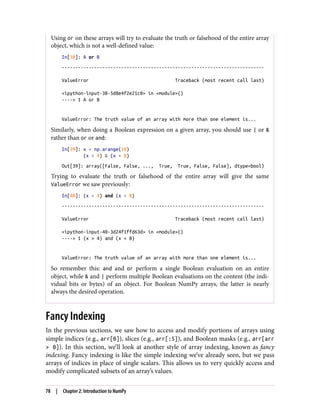 Using or on these arrays will try to evaluate the truth or falsehood of the entire array
object, which is not a well-defined value:
In[38]: A or B
---------------------------------------------------------------------------
ValueError Traceback (most recent call last)
<ipython-input-38-5d8e4f2e21c0> in <module>()
----> 1 A or B
ValueError: The truth value of an array with more than one element is...
Similarly, when doing a Boolean expression on a given array, you should use | or &
rather than or or and:
In[39]: x = np.arange(10)
(x > 4) & (x < 8)
Out[39]: array([False, False, ..., True, True, False, False], dtype=bool)
Trying to evaluate the truth or falsehood of the entire array will give the same
ValueError we saw previously:
In[40]: (x > 4) and (x < 8)
---------------------------------------------------------------------------
ValueError Traceback (most recent call last)
<ipython-input-40-3d24f1ffd63d> in <module>()
----> 1 (x > 4) and (x < 8)
ValueError: The truth value of an array with more than one element is...
So remember this: and and or perform a single Boolean evaluation on an entire
object, while & and | perform multiple Boolean evaluations on the content (the indi‐
vidual bits or bytes) of an object. For Boolean NumPy arrays, the latter is nearly
always the desired operation.
Fancy Indexing
In the previous sections, we saw how to access and modify portions of arrays using
simple indices (e.g., arr[0]), slices (e.g., arr[:5]), and Boolean masks (e.g., arr[arr
> 0]). In this section, we’ll look at another style of array indexing, known as fancy
indexing. Fancy indexing is like the simple indexing we’ve already seen, but we pass
arrays of indices in place of single scalars. This allows us to very quickly access and
modify complicated subsets of an array’s values.
78 | Chapter 2: Introduction to NumPy
 