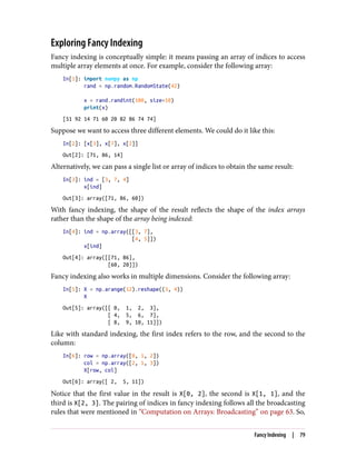 Exploring Fancy Indexing
Fancy indexing is conceptually simple: it means passing an array of indices to access
multiple array elements at once. For example, consider the following array:
In[1]: import numpy as np
rand = np.random.RandomState(42)
x = rand.randint(100, size=10)
print(x)
[51 92 14 71 60 20 82 86 74 74]
Suppose we want to access three different elements. We could do it like this:
In[2]: [x[3], x[7], x[2]]
Out[2]: [71, 86, 14]
Alternatively, we can pass a single list or array of indices to obtain the same result:
In[3]: ind = [3, 7, 4]
x[ind]
Out[3]: array([71, 86, 60])
With fancy indexing, the shape of the result reflects the shape of the index arrays
rather than the shape of the array being indexed:
In[4]: ind = np.array([[3, 7],
[4, 5]])
x[ind]
Out[4]: array([[71, 86],
[60, 20]])
Fancy indexing also works in multiple dimensions. Consider the following array:
In[5]: X = np.arange(12).reshape((3, 4))
X
Out[5]: array([[ 0, 1, 2, 3],
[ 4, 5, 6, 7],
[ 8, 9, 10, 11]])
Like with standard indexing, the first index refers to the row, and the second to the
column:
In[6]: row = np.array([0, 1, 2])
col = np.array([2, 1, 3])
X[row, col]
Out[6]: array([ 2, 5, 11])
Notice that the first value in the result is X[0, 2], the second is X[1, 1], and the
third is X[2, 3]. The pairing of indices in fancy indexing follows all the broadcasting
rules that were mentioned in “Computation on Arrays: Broadcasting” on page 63. So,
Fancy Indexing | 79
 