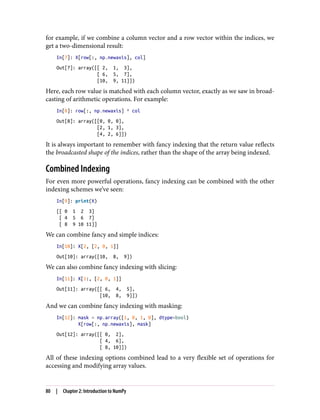 for example, if we combine a column vector and a row vector within the indices, we
get a two-dimensional result:
In[7]: X[row[:, np.newaxis], col]
Out[7]: array([[ 2, 1, 3],
[ 6, 5, 7],
[10, 9, 11]])
Here, each row value is matched with each column vector, exactly as we saw in broad‐
casting of arithmetic operations. For example:
In[8]: row[:, np.newaxis] * col
Out[8]: array([[0, 0, 0],
[2, 1, 3],
[4, 2, 6]])
It is always important to remember with fancy indexing that the return value reflects
the broadcasted shape of the indices, rather than the shape of the array being indexed.
Combined Indexing
For even more powerful operations, fancy indexing can be combined with the other
indexing schemes we’ve seen:
In[9]: print(X)
[[ 0 1 2 3]
[ 4 5 6 7]
[ 8 9 10 11]]
We can combine fancy and simple indices:
In[10]: X[2, [2, 0, 1]]
Out[10]: array([10, 8, 9])
We can also combine fancy indexing with slicing:
In[11]: X[1:, [2, 0, 1]]
Out[11]: array([[ 6, 4, 5],
[10, 8, 9]])
And we can combine fancy indexing with masking:
In[12]: mask = np.array([1, 0, 1, 0], dtype=bool)
X[row[:, np.newaxis], mask]
Out[12]: array([[ 0, 2],
[ 4, 6],
[ 8, 10]])
All of these indexing options combined lead to a very flexible set of operations for
accessing and modifying array values.
80 | Chapter 2: Introduction to NumPy
 