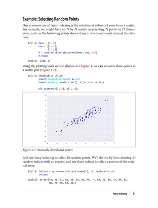 Example: Selecting Random Points
One common use of fancy indexing is the selection of subsets of rows from a matrix.
For example, we might have an N by D matrix representing N points in D dimen‐
sions, such as the following points drawn from a two-dimensional normal distribu‐
tion:
In[13]: mean = [0, 0]
cov = [[1, 2],
[2, 5]]
X = rand.multivariate_normal(mean, cov, 100)
X.shape
Out[13]: (100, 2)
Using the plotting tools we will discuss in Chapter 4, we can visualize these points as
a scatter plot (Figure 2-7):
In[14]: %matplotlib inline
import matplotlib.pyplot as plt
import seaborn; seaborn.set() # for plot styling
plt.scatter(X[:, 0], X[:, 1]);
Figure 2-7. Normally distributed points
Let’s use fancy indexing to select 20 random points. We’ll do this by first choosing 20
random indices with no repeats, and use these indices to select a portion of the origi‐
nal array:
In[15]: indices = np.random.choice(X.shape[0], 20, replace=False)
indices
Out[15]: array([93, 45, 73, 81, 50, 10, 98, 94, 4, 64, 65, 89, 47, 84, 82,
80, 25, 90, 63, 20])
Fancy Indexing | 81
 