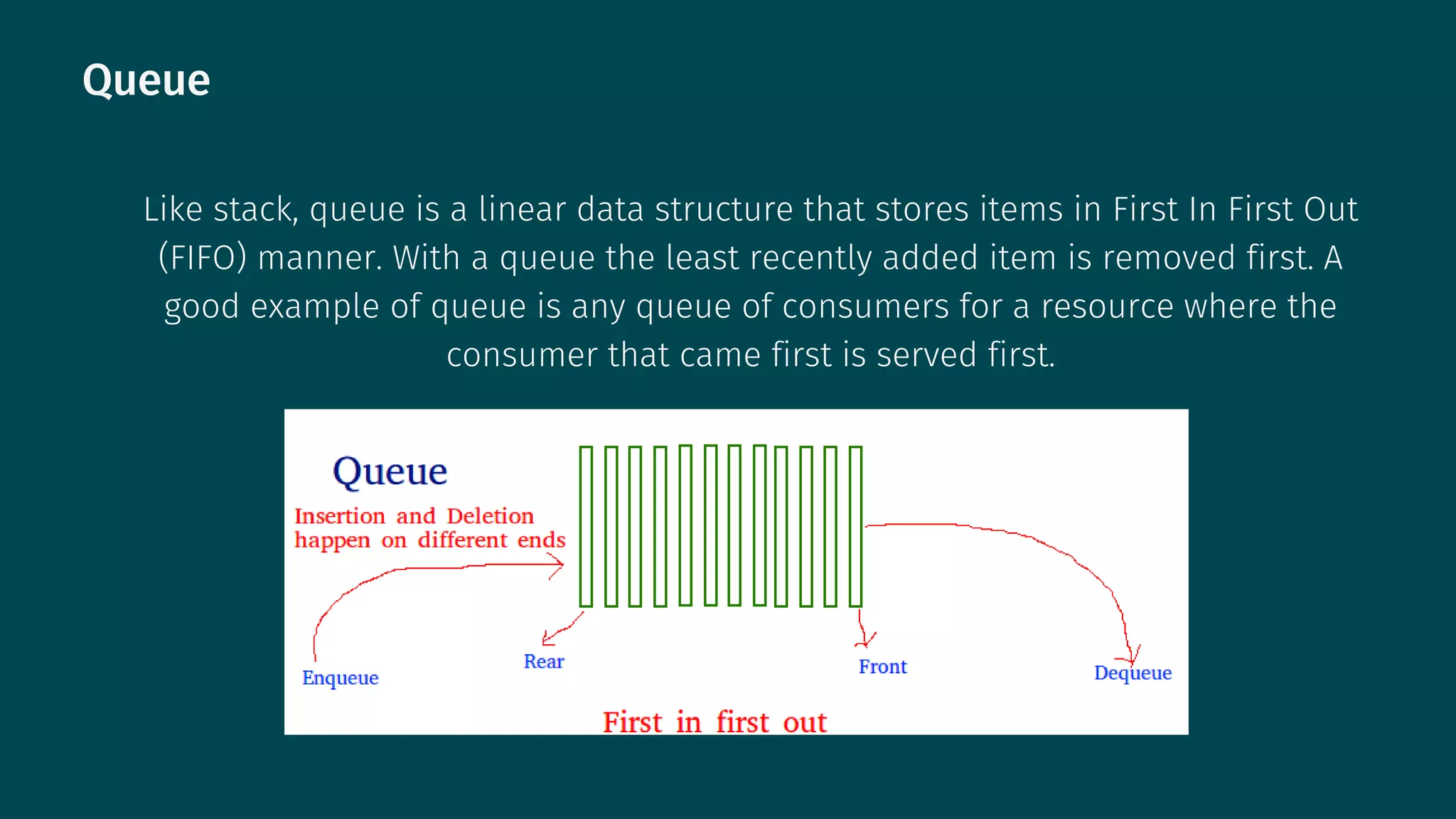 Queue
Like stack, queue is a linear data structure that stores items in First In First Out
(FIFO) manner. With a queue the least recently added item is removed first. A
good example of queue is any queue of consumers for a resource where the
consumer that came first is served first.
 