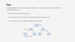 Tree
Tree represents the nodes connected by edges. It is a non-linear data structure. It has the
following properties −
• One node is marked as Root node.
• Every node other than the root is associated with one parent node.
• Each node can have an arbiatry number of chid node.
 