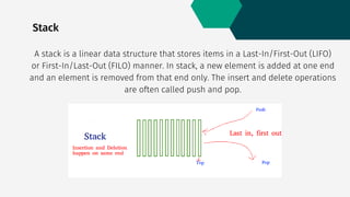 Stack
A stack is a linear data structure that stores items in a Last-In/First-Out (LIFO)
or First-In/Last-Out (FILO) manner. In stack, a new element is added at one end
and an element is removed from that end only. The insert and delete operations
are often called push and pop.
 