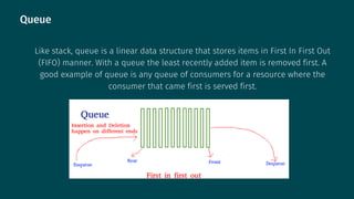 Queue
Like stack, queue is a linear data structure that stores items in First In First Out
(FIFO) manner. With a queue the least recently added item is removed first. A
good example of queue is any queue of consumers for a resource where the
consumer that came first is served first.
 