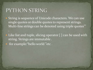  String is sequence of Unicode characters. We can use
single quotes or double quotes to represent strings.
Multi-line strings can be denoted using triple quotes’’’
.
 Like list and tuple, slicing operator [ ] can be used with
string. Strings are immutable .
 for example:“hello world ”etc .
 