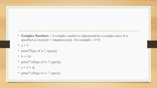 • Complex Numbers – A complex number is represented by a complex class. It is
specified as (real part) + (imaginary part)j . For example – 2+3j
• a = 5
• print("Type of a: ", type(a))
• b = 5.0
• print("nType of b: ", type(b))
• c = 2 + 4j
• print("nType of c: ", type(c))
 