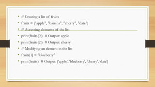 • # Creating a list of fruits
• fruits = ["apple", "banana", "cherry", "date"]
• # Accessing elements of the list
• print(fruits[0]) # Output: apple
• print(fruits[2]) # Output: cherry
• # Modifying an element in the list
• fruits[1] = "blueberry"
• print(fruits) # Output: ['apple', 'blueberry', 'cherry', 'date']
 