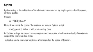 String
Python string is the collection of the characters surrounded by single quotes, double quotes,
or triple quotes.
Syntax:
str = "Hi Python !"
Here, if we check the type of the variable str using a Python script
print(type(str)) #then it will print a string (str).
In Python, strings are treated as the sequence of characters, which means that Python doesn't
support the character data-type;
instead, a single character written as 'p' is treated as the string of length 1.
 