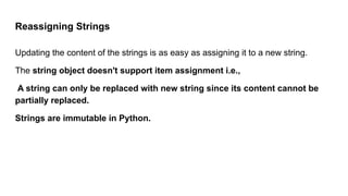 Reassigning Strings
Updating the content of the strings is as easy as assigning it to a new string.
The string object doesn't support item assignment i.e.,
A string can only be replaced with new string since its content cannot be
partially replaced.
Strings are immutable in Python.
 