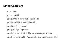 String Operators
str = "Hello"
str1 = " world"
print(str*3) # prints HelloHelloHello
print(str+str1) # prints Hello world
print(str[4]) # prints o
print(str[2:4]); # prints ll
print('w' in str) # prints false as w is not present in str
print('wo' not in str1) # prints false as wo is present in str1.
 