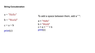 String Concatenation
a = "Hello"
b = "World"
c = a + b
print(c)
To add a space between them, add a " ":
a = "Hello"
b = "World"
c = a + " " + b
print(c)
 