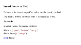 Insert Items in List
To insert a list item at a specified index, use the insert() method.
The insert() method inserts an item at the specified index:
Example
Insert an item as the second position:
thislist = ["apple", "banana", "cherry"]
thislist.insert(1, "orange")
print(thislist)
 