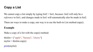 Copy a List
We cannot copy a list simply by typing list2 = list1, because: list2 will only be a
reference to list1, and changes made in list1 will automatically also be made in list2.
There are ways to make a copy, one way is to use the built-in List method copy().
Example
Make a copy of a list with the copy() method:
thislist = ["apple", "banana", "cherry"]
mylist = thislist.copy()
print(mylist)
 