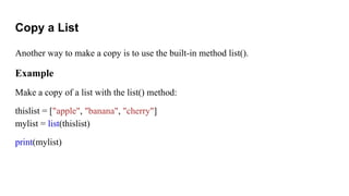 Copy a List
Another way to make a copy is to use the built-in method list().
Example
Make a copy of a list with the list() method:
thislist = ["apple", "banana", "cherry"]
mylist = list(thislist)
print(mylist)
 